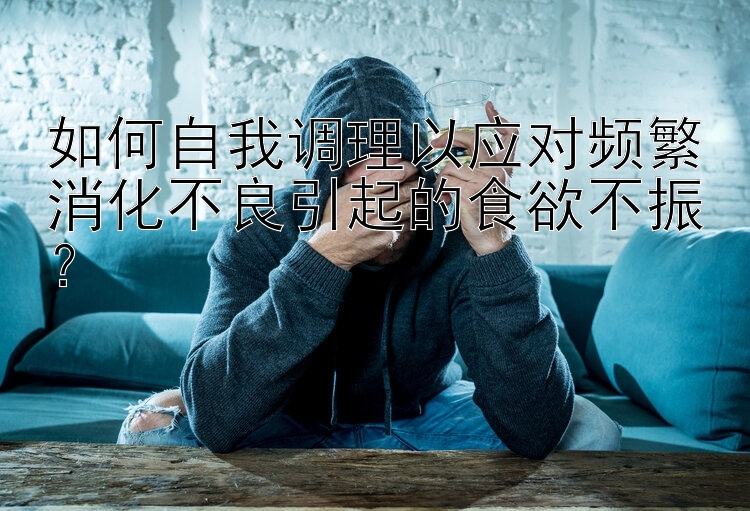 如何自我调理以应对频繁消化不良引起的食欲不振？