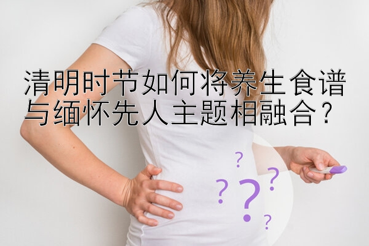 清明时节如何将养生食谱与缅怀先人主题相融合？