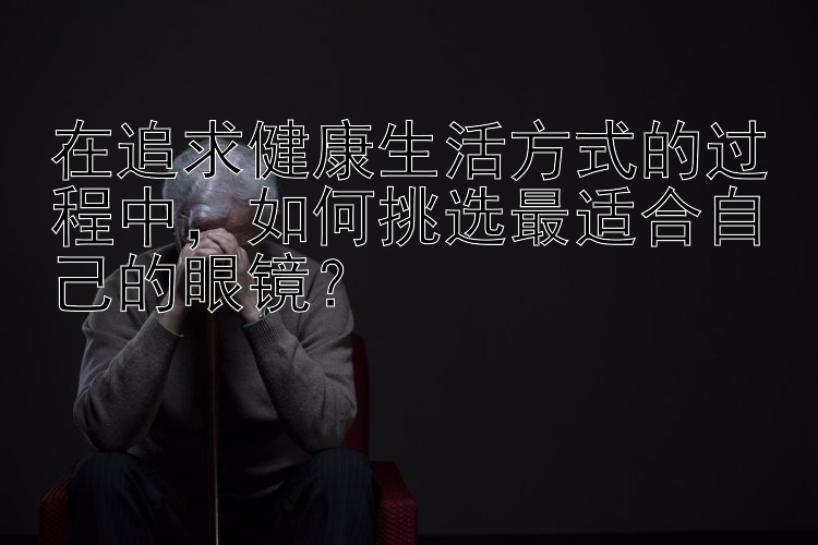 在追求健康生活方式的过程中，如何挑选最适合自己的眼镜？