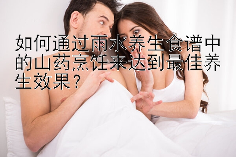 如何通过雨水养生食谱中的山药烹饪来达到最佳养生效果？