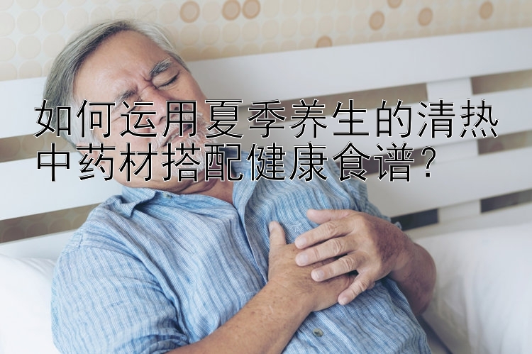 如何运用夏季养生的清热中药材搭配健康食谱？