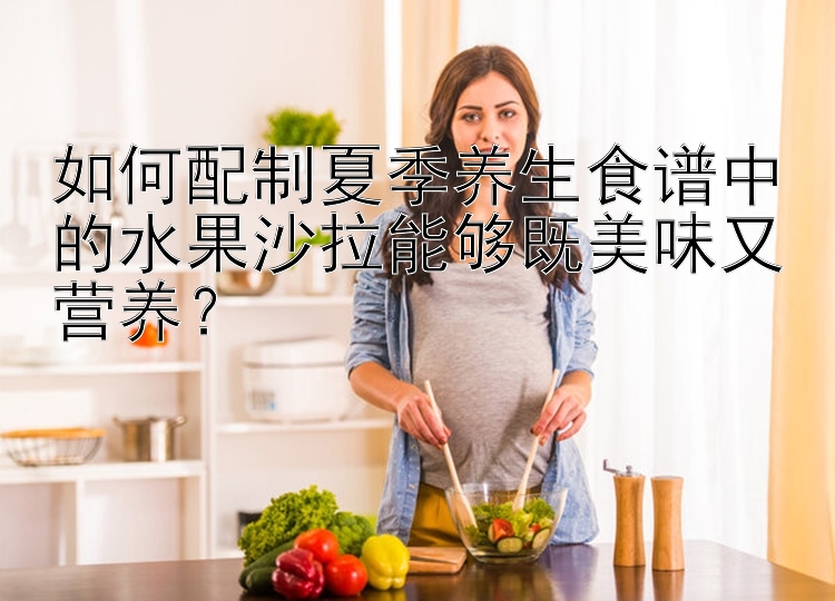 如何配制夏季养生食谱中的水果沙拉能够既美味又营养？