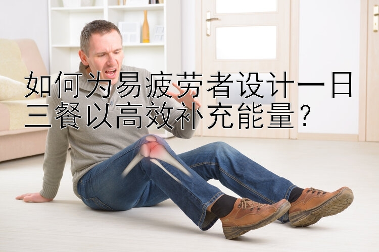 如何为易疲劳者设计一日三餐以高效补充能量？