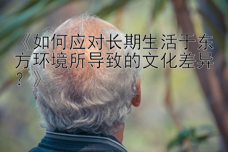 《如何应对长期生活于东方环境所导致的文化差异？》