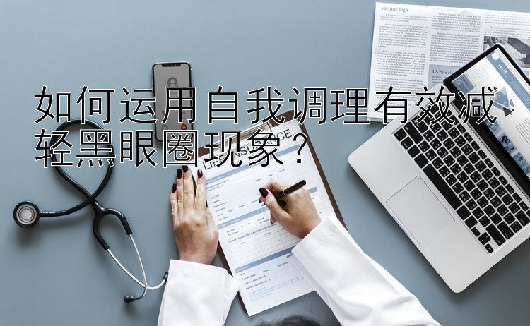 如何运用自我调理有效减轻黑眼圈现象？