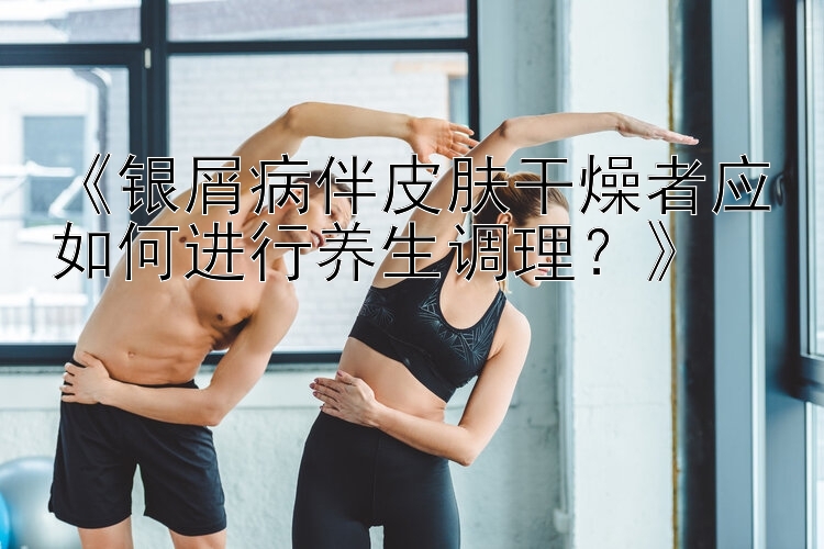 《银屑病伴皮肤干燥者应如何进行养生调理？》