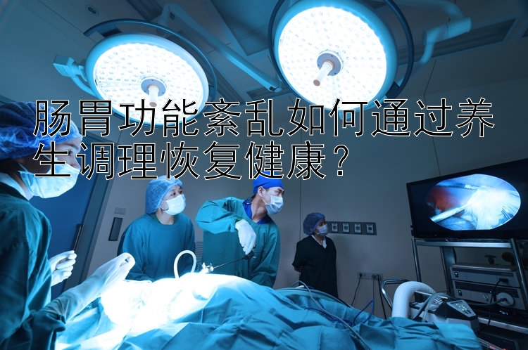 肠胃功能紊乱如何通过养生调理恢复健康？