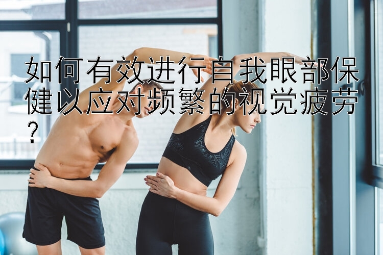 如何有效进行自我眼部保健以应对频繁的视觉疲劳？