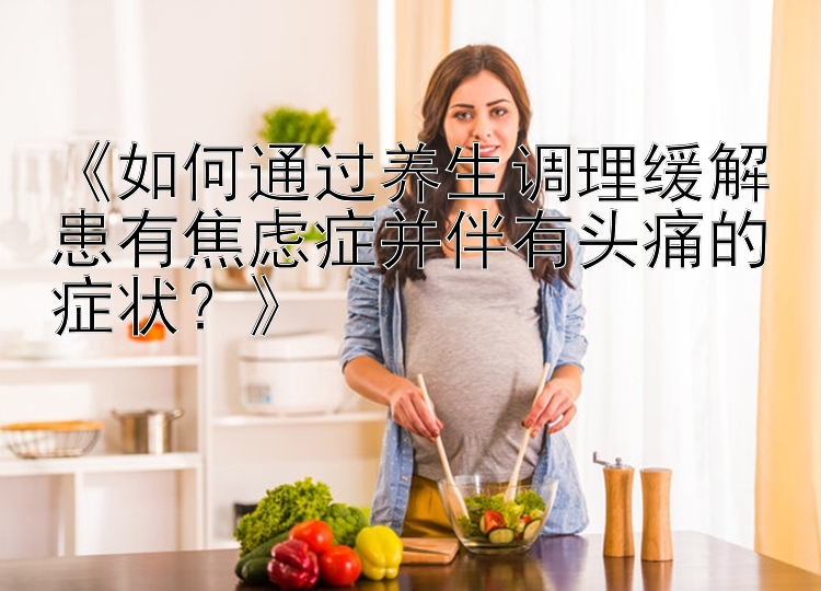 《如何通过养生调理缓解患有焦虑症并伴有头痛的症状？》