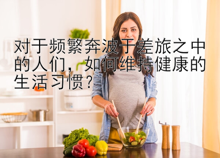 对于频繁奔波于差旅之中的人们，如何维持健康的生活习惯？