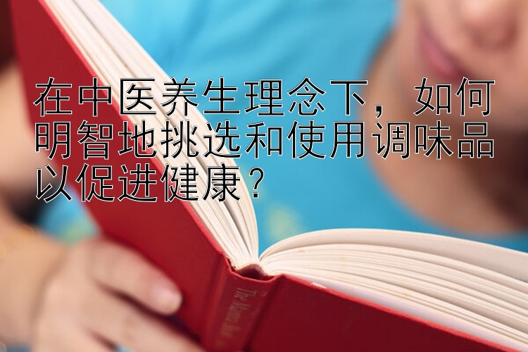 在中医养生理念下，如何明智地挑选和使用调味品以促进健康？