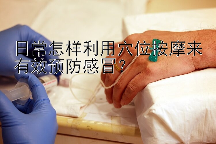 日常怎样利用穴位按摩来有效预防感冒？