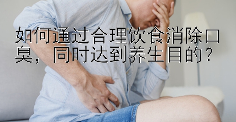 如何通过合理饮食消除口臭，同时达到养生目的？