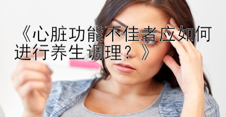 《心脏功能不佳者应如何进行养生调理？》