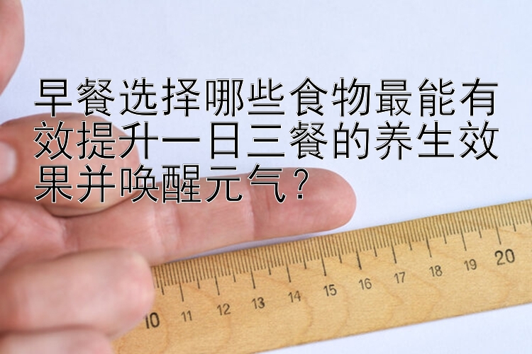 早餐选择哪些食物最能有效提升一日三餐的养生效果并唤醒元气？