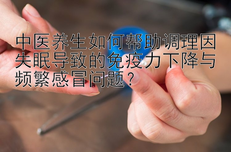 中医养生如何帮助调理因失眠导致的免疫力下降与频繁感冒问题？