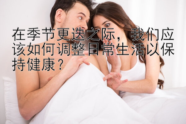 在季节更迭之际，我们应该如何调整日常生活以保持健康？