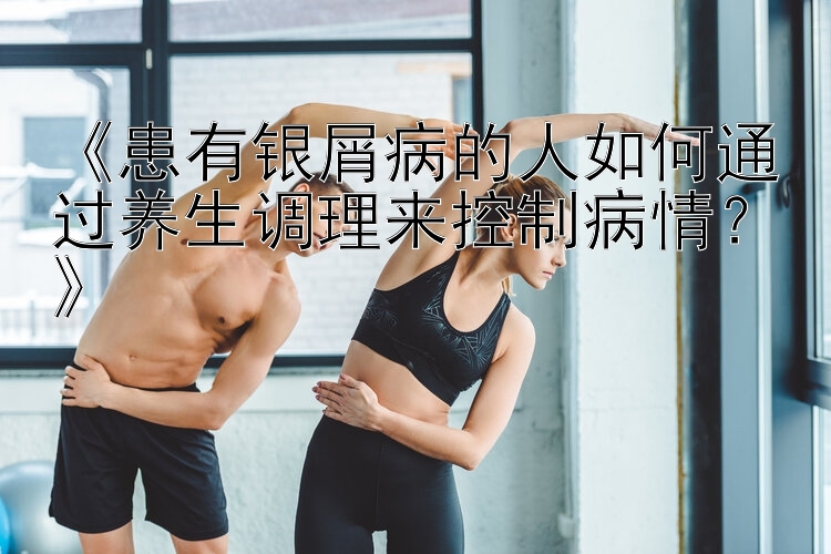 《患有银屑病的人如何通过养生调理来控制病情？》