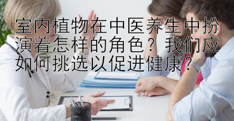 室内植物在中医养生中扮演着怎样的角色？我们应如何挑选以促进健康？