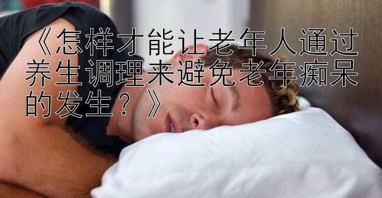 《怎样才能让老年人通过养生调理来避免老年痴呆的发生？》