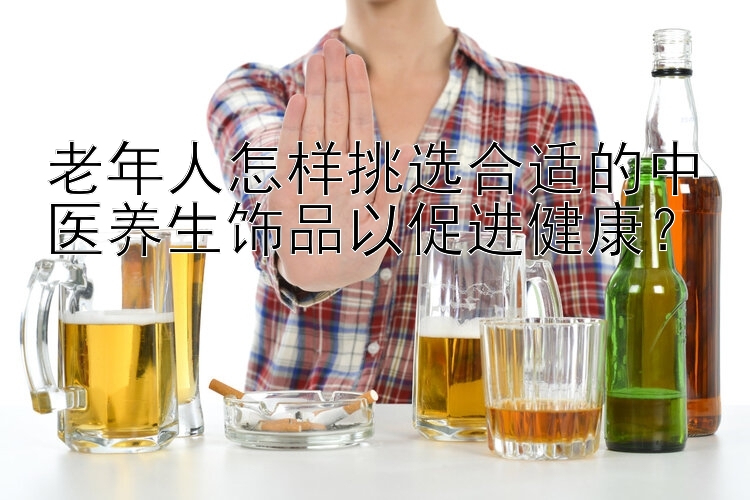 老年人怎样挑选合适的中医养生饰品以促进健康？