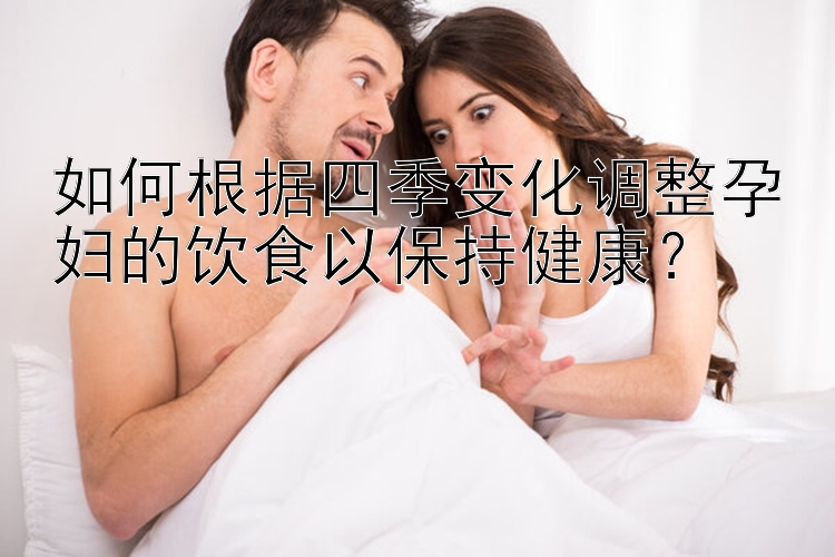 如何根据四季变化调整孕妇的饮食以保持健康？