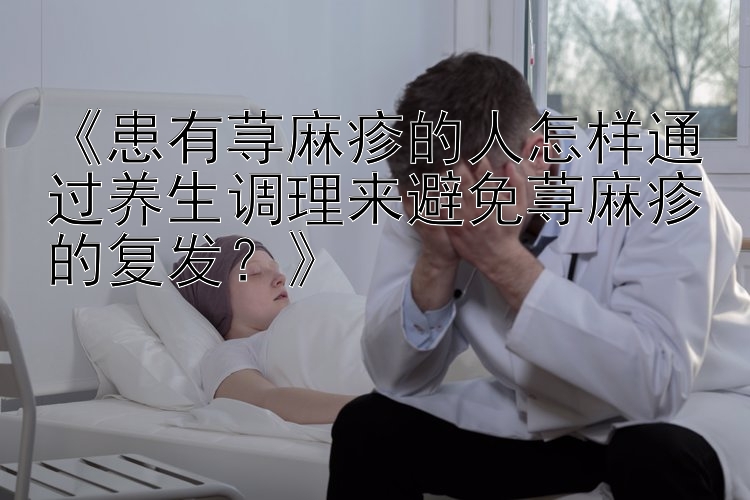 《患有荨麻疹的人怎样通过养生调理来避免荨麻疹的复发？》