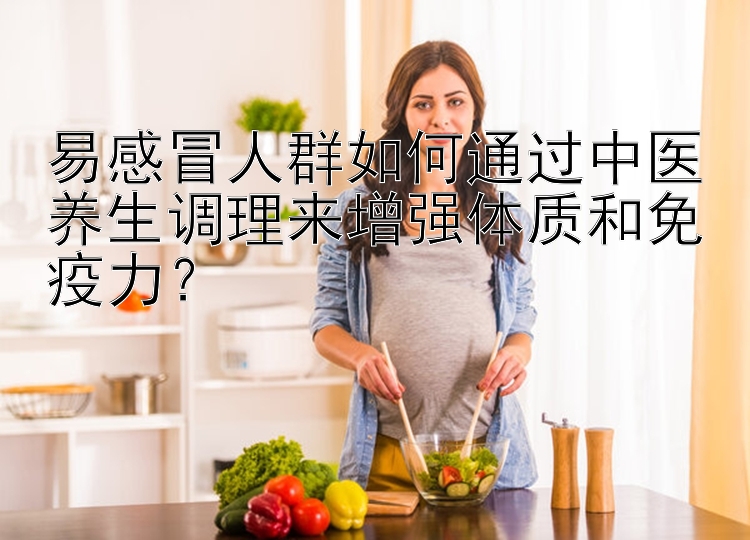 易感冒人群如何通过中医养生调理来增强体质和免疫力？