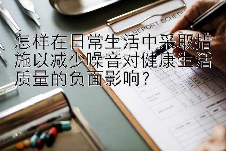 怎样在日常生活中采取措施以减少噪音对健康生活质量的负面影响？