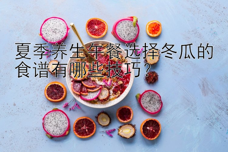 快3邀请码   夏季养生午餐选择冬瓜的食谱有哪些技巧？