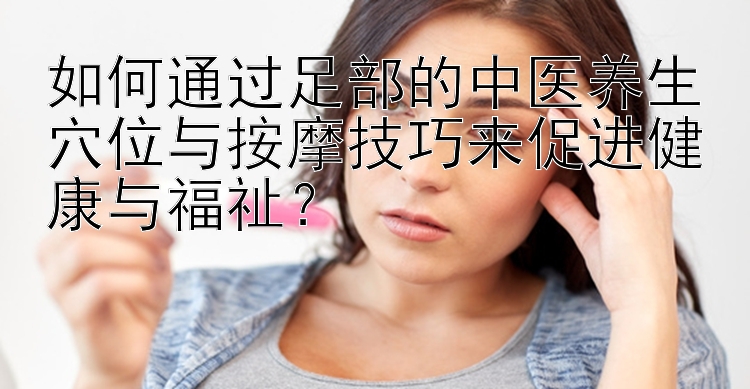 如何通过足部的中医养生穴位与按摩技巧来促进健康与福祉？