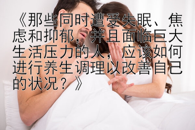 《那些同时遭受失眠、焦虑和抑郁，并且面临巨大生活压力的人，应该如何进行养生调理以改善自己的状况？》