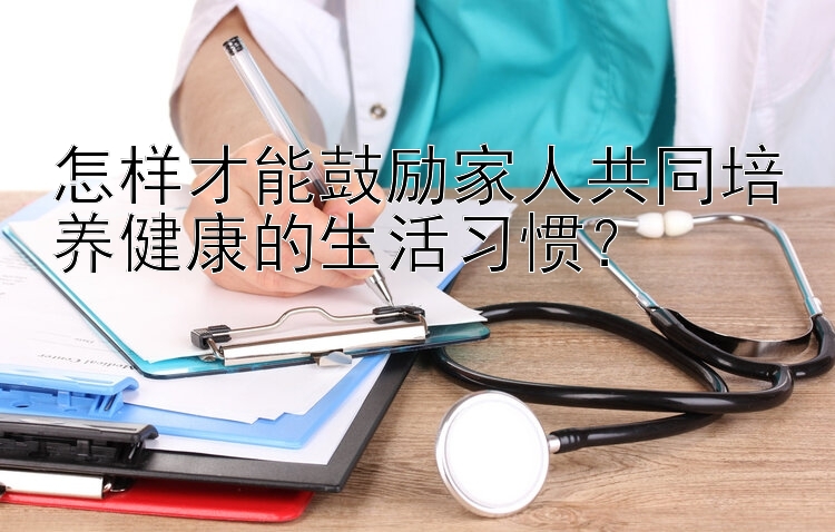 怎样才能鼓励家人共同培养健康的生活习惯？