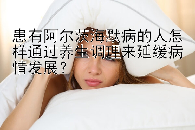 患有阿尔茨海默病的人怎样通过养生调理来延缓病情发展？