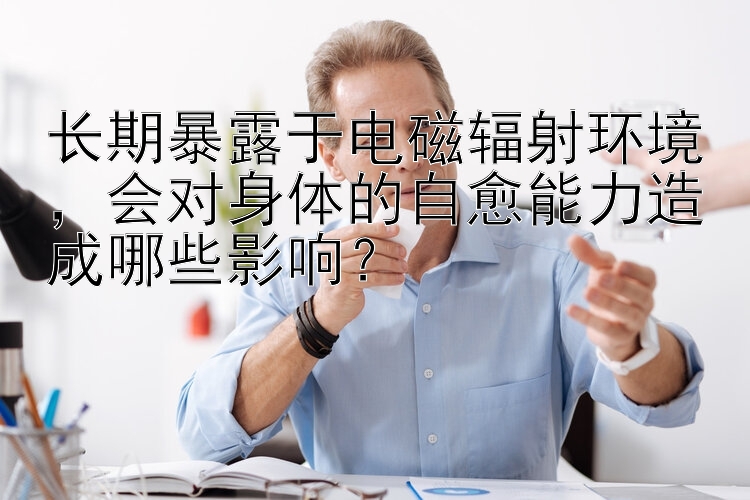 长期暴露于电磁辐射环境，会对身体的自愈能力造成哪些影响？