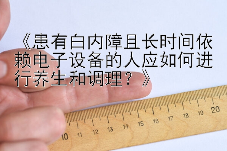 《患有白内障且长时间依赖电子设备的人应如何进行养生和调理？》