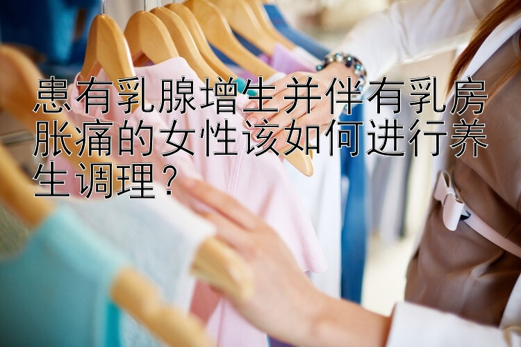 患有乳腺增生并伴有乳房胀痛的女性该如何进行养生调理？