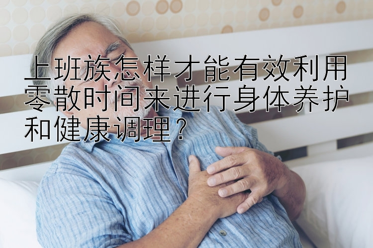 上班族怎样才能有效利用零散时间来进行身体养护和健康调理？