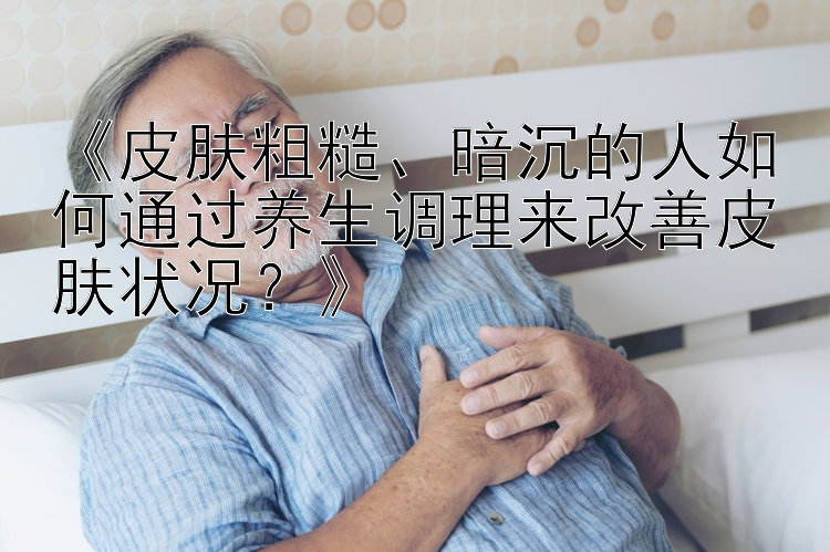 《皮肤粗糙、暗沉的人如何通过养生调理来改善皮肤状况？》